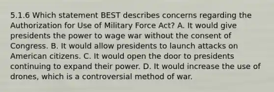 5.1.6 Which statement BEST describes concerns regarding the Authorization for Use of Military Force Act? A. It would give presidents the power to wage war without the consent of Congress. B. It would allow presidents to launch attacks on American citizens. C. It would open the door to presidents continuing to expand their power. D. It would increase the use of drones, which is a controversial method of war.