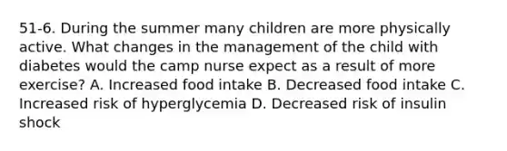 51-6. During the summer many children are more physically active. What changes in the management of the child with diabetes would the camp nurse expect as a result of more exercise? A. Increased food intake B. Decreased food intake C. Increased risk of hyperglycemia D. Decreased risk of insulin shock