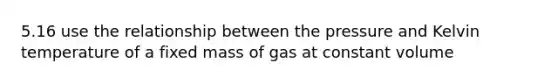 5.16 use the relationship between the pressure and Kelvin temperature of a fixed mass of gas at constant volume