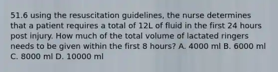 51.6 using the resuscitation guidelines, the nurse determines that a patient requires a total of 12L of fluid in the first 24 hours post injury. How much of the total volume of lactated ringers needs to be given within the first 8 hours? A. 4000 ml B. 6000 ml C. 8000 ml D. 10000 ml