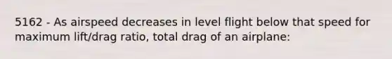 5162 - As airspeed decreases in level flight below that speed for maximum lift/drag ratio, total drag of an airplane: