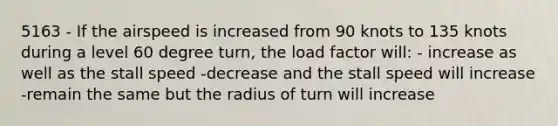 5163 - If the airspeed is increased from 90 knots to 135 knots during a level 60 degree turn, the load factor will: - increase as well as the stall speed -decrease and the stall speed will increase -remain the same but the radius of turn will increase