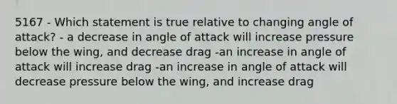 5167 - Which statement is true relative to changing angle of attack? - a decrease in angle of attack will increase pressure below the wing, and decrease drag -an increase in angle of attack will increase drag -an increase in angle of attack will decrease pressure below the wing, and increase drag