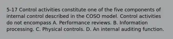 5-17 Control activities constitute one of the five components of internal control described in the COSO model. Control activities do not encompass A. Performance reviews. B. Information processing. C. Physical controls. D. An internal auditing function.