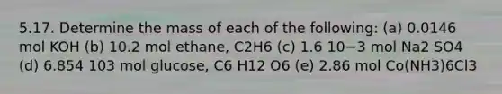 5.17. Determine the mass of each of the following: (a) 0.0146 mol KOH (b) 10.2 mol ethane, C2H6 (c) 1.6 10−3 mol Na2 SO4 (d) 6.854 103 mol glucose, C6 H12 O6 (e) 2.86 mol Co(NH3)6Cl3