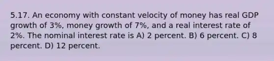 5.17. An economy with constant velocity of money has real GDP growth of 3%, money growth of 7%, and a real interest rate of 2%. The nominal interest rate is A) 2 percent. B) 6 percent. C) 8 percent. D) 12 percent.