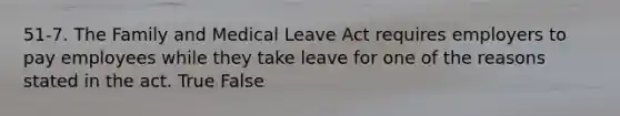 51-7. The Family and Medical Leave Act requires employers to pay employees while they take leave for one of the reasons stated in the act. True False