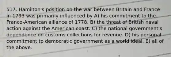 517. Hamilton's position on the war between Britain and France in 1793 was primarily influenced by A) his commitment to the Franco-American alliance of 1778. B) the threat of British naval action against the American coast. C) the national government's dependence on customs collections for revenue. D) his personal commitment to democratic government as a world ideal. E) all of the above.