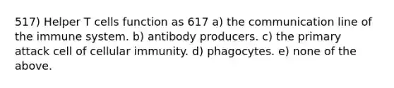 517) Helper T cells function as 617 a) the communication line of the immune system. b) antibody producers. c) the primary attack cell of cellular immunity. d) phagocytes. e) none of the above.