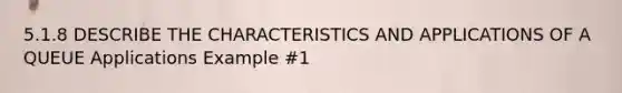 5.1.8 DESCRIBE THE CHARACTERISTICS AND APPLICATIONS OF A QUEUE Applications Example #1