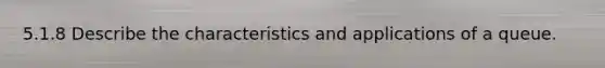 5.1.8 Describe the characteristics and applications of a queue.