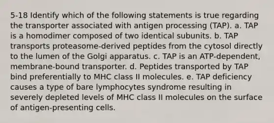 5-18 Identify which of the following statements is true regarding the transporter associated with antigen processing (TAP). a. TAP is a homodimer composed of two identical subunits. b. TAP transports proteasome-derived peptides from the cytosol directly to the lumen of the Golgi apparatus. c. TAP is an ATP-dependent, membrane-bound transporter. d. Peptides transported by TAP bind preferentially to MHC class II molecules. e. TAP deficiency causes a type of bare lymphocytes syndrome resulting in severely depleted levels of MHC class II molecules on the surface of antigen-presenting cells.