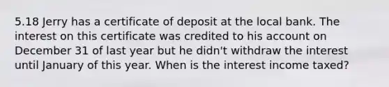 5.18 Jerry has a certificate of deposit at the local bank. The interest on this certificate was credited to his account on December 31 of last year but he didn't withdraw the interest until January of this year. When is the interest income taxed?