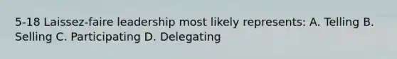 5-18 Laissez-faire leadership most likely represents: A. Telling B. Selling C. Participating D. Delegating