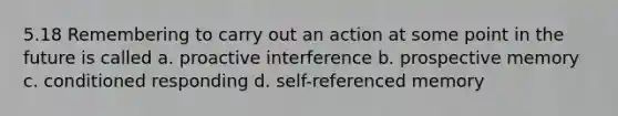 5.18 Remembering to carry out an action at some point in the future is called a. proactive interference b. prospective memory c. conditioned responding d. self-referenced memory