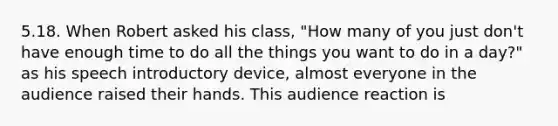 5.18. When Robert asked his class, "How many of you just don't have enough time to do all the things you want to do in a day?" as his speech introductory device, almost everyone in the audience raised their hands. This audience reaction is