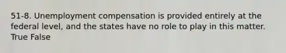 51-8. Unemployment compensation is provided entirely at the federal level, and the states have no role to play in this matter. True False