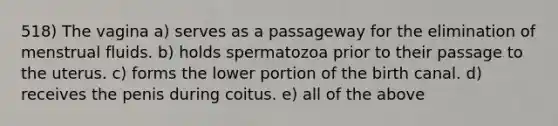 518) The vagina a) serves as a passageway for the elimination of menstrual fluids. b) holds spermatozoa prior to their passage to the uterus. c) forms the lower portion of the birth canal. d) receives the penis during coitus. e) all of the above