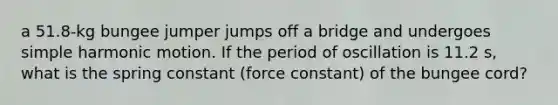 a 51.8-kg bungee jumper jumps off a bridge and undergoes simple harmonic motion. If the period of oscillation is 11.2 s, what is the spring constant (force constant) of the bungee cord?