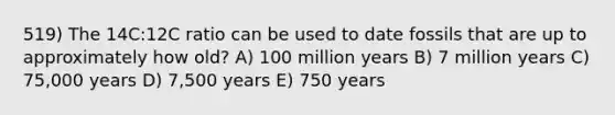 519) The 14C:12C ratio can be used to date fossils that are up to approximately how old? A) 100 million years B) 7 million years C) 75,000 years D) 7,500 years E) 750 years