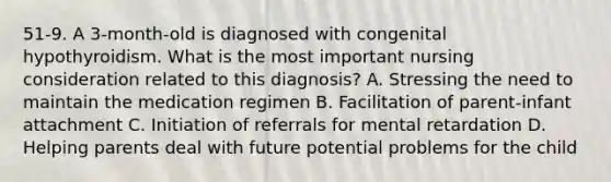 51-9. A 3-month-old is diagnosed with congenital hypothyroidism. What is the most important nursing consideration related to this diagnosis? A. Stressing the need to maintain the medication regimen B. Facilitation of parent-infant attachment C. Initiation of referrals for mental retardation D. Helping parents deal with future potential problems for the child