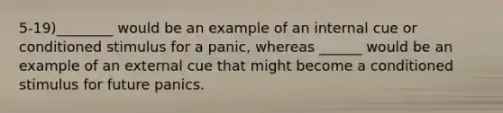 5-19)________ would be an example of an internal cue or conditioned stimulus for a panic, whereas ______ would be an example of an external cue that might become a conditioned stimulus for future panics.