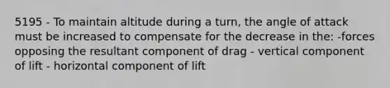 5195 - To maintain altitude during a turn, the angle of attack must be increased to compensate for the decrease in the: -forces opposing the resultant component of drag - vertical component of lift - horizontal component of lift