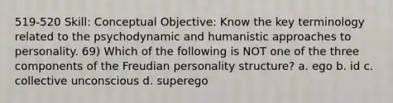 519-520 Skill: Conceptual Objective: Know the key terminology related to the psychodynamic and humanistic approaches to personality. 69) Which of the following is NOT one of the three components of the Freudian personality structure? a. ego b. id c. collective unconscious d. superego