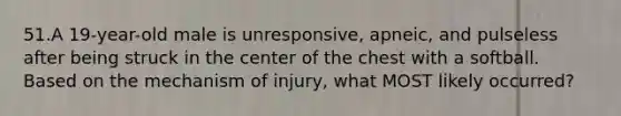 51.A 19-year-old male is unresponsive, apneic, and pulseless after being struck in the center of the chest with a softball. Based on the mechanism of injury, what MOST likely occurred?