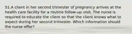 51.A client in her second trimester of pregnancy arrives at the health care facility for a routine follow-up visit. The nurse is required to educate the client so that the client knows what to expect during her second trimester. Which information should the nurse offer?