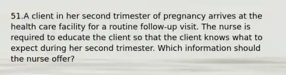 51.A client in her second trimester of pregnancy arrives at the health care facility for a routine follow-up visit. The nurse is required to educate the client so that the client knows what to expect during her second trimester. Which information should the nurse offer?