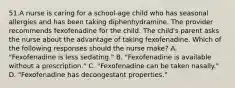 51.A nurse is caring for a school-age child who has seasonal allergies and has been taking diphenhydramine. The provider recommends fexofenadine for the child. The child's parent asks the nurse about the advantage of taking fexofenadine. Which of the following responses should the nurse make? A. "Fexofenadine is less sedating." B. "Fexofenadine is available without a prescription." C. "Fexofenadine can be taken nasally." D. "Fexofenadine has decongestant properties."