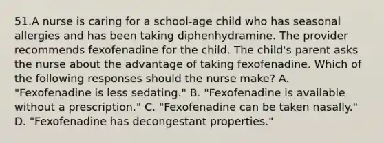 51.A nurse is caring for a school-age child who has seasonal allergies and has been taking diphenhydramine. The provider recommends fexofenadine for the child. The child's parent asks the nurse about the advantage of taking fexofenadine. Which of the following responses should the nurse make? A. "Fexofenadine is less sedating." B. "Fexofenadine is available without a prescription." C. "Fexofenadine can be taken nasally." D. "Fexofenadine has decongestant properties."