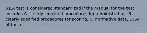 51.A test is considered standardized if the manual for the test includes A. clearly specified procedures for administration. B. clearly specified procedures for scoring. C. normative data. D. All of these