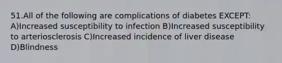 51.All of the following are complications of diabetes EXCEPT: A)Increased susceptibility to infection B)Increased susceptibility to arteriosclerosis C)Increased incidence of liver disease D)Blindness