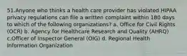 51.Anyone who thinks a health care provider has violated HIPAA privacy regulations can file a written complaint within 180 days to which of the following organizations? a. Office for Civil Rights (OCR) b. Agency for Healthcare Research and Quality (AHRQ) c.Officer of Inspector General (OIG) d. Regional Health Information Organization