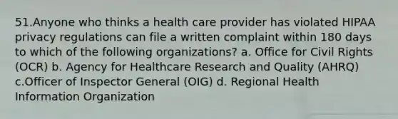 51.Anyone who thinks a health care provider has violated HIPAA privacy regulations can file a written complaint within 180 days to which of the following organizations? a. Office for Civil Rights (OCR) b. Agency for Healthcare Research and Quality (AHRQ) c.Officer of Inspector General (OIG) d. Regional Health Information Organization