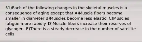 51)Each of the following changes in the skeletal muscles is a consequence of aging except that A)Muscle fibers become smaller in diameter B)Muscles become less elastic. C)Muscles fatigue more rapidly. D)Muscle fibers increase their reserves of glycogen. E)There is a steady decrease in the number of satellite cells