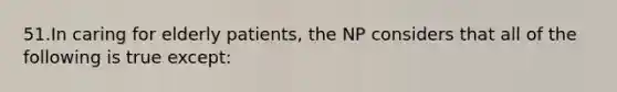 51.In caring for elderly patients, the NP considers that all of the following is true except: