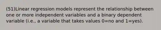 (51)Linear regression models represent the relationship between one or more independent variables and a binary dependent variable (i.e., a variable that takes values 0=no and 1=yes).