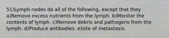 51)Lymph nodes do all of the following, except that they a)Remove excess nutrients from the lymph. b)Monitor the contents of lymph. c)Remove debris and pathogens from the lymph. d)Produce antibodies. e)site of metastasis.