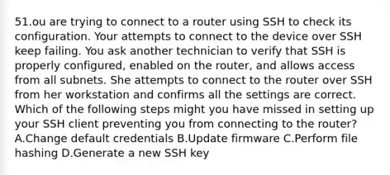 51.ou are trying to connect to a router using SSH to check its configuration. Your attempts to connect to the device over SSH keep failing. You ask another technician to verify that SSH is properly configured, enabled on the router, and allows access from all subnets. She attempts to connect to the router over SSH from her workstation and confirms all the settings are correct. Which of the following steps might you have missed in setting up your SSH client preventing you from connecting to the router? A.Change default credentials B.Update firmware C.Perform file hashing D.Generate a new SSH key