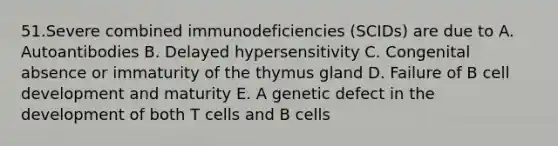 51.Severe combined immunodeficiencies (SCIDs) are due to A. Autoantibodies B. Delayed hypersensitivity C. Congenital absence or immaturity of the thymus gland D. Failure of B cell development and maturity E. A genetic defect in the development of both T cells and B cells