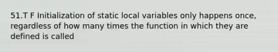 51.T F Initialization of static local variables only happens once, regardless of how many times the function in which they are defined is called