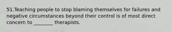 51.Teaching people to stop blaming themselves for failures and negative circumstances beyond their control is of most direct concern to ________ therapists.