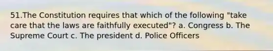 51.The Constitution requires that which of the following "take care that the laws are faithfully executed"? a. Congress b. The Supreme Court c. The president d. Police Officers