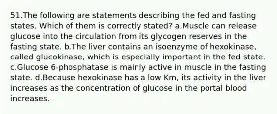 51.The following are statements describing the fed and fasting states. Which of them is correctly stated? a.Muscle can release glucose into the circulation from its glycogen reserves in the fasting state. b.The liver contains an isoenzyme of hexokinase, called glucokinase, which is especially important in the fed state. c.Glucose 6-phosphatase is mainly active in muscle in the fasting state. d.Because hexokinase has a low Km, its activity in the liver increases as the concentration of glucose in the portal blood increases.