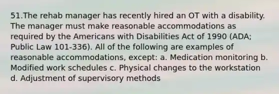 51.The rehab manager has recently hired an OT with a disability. The manager must make reasonable accommodations as required by the Americans with Disabilities Act of 1990 (ADA; Public Law 101-336). All of the following are examples of reasonable accommodations, except: a. Medication monitoring b. Modified work schedules c. Physical changes to the workstation d. Adjustment of supervisory methods