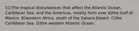 51)The tropical disturbances that affect the Atlantic Ocean, Caribbean Sea, and the Americas, mostly form over A)the Gulf of Mexico. B)western Africa, south of the Sahara Desert. C)the Caribbean Sea. D)the western Atlantic Ocean.