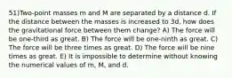 51)Two-point masses m and M are separated by a distance d. If the distance between the masses is increased to 3d, how does the gravitational force between them change? A) The force will be one-third as great. B) The force will be one-ninth as great. C) The force will be three times as great. D) The force will be nine times as great. E) It is impossible to determine without knowing the numerical values of m, M, and d.